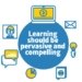 Learning should be pervasive and compelling